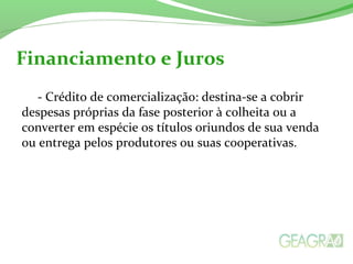 - Crédito de comercialização: destina-se a cobrir
despesas próprias da fase posterior à colheita ou a
converter em espécie os títulos oriundos de sua venda
ou entrega pelos produtores ou suas cooperativas.
Financiamento e Juros
 