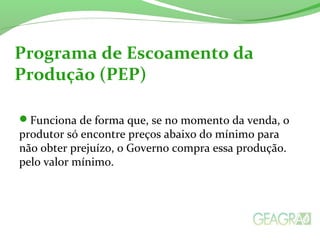 Funciona de forma que, se no momento da venda, o
produtor só encontre preços abaixo do mínimo para
não obter prejuízo, o Governo compra essa produção.
pelo valor mínimo.
Programa de Escoamento da
Produção (PEP)
 