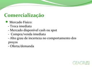  Mercado Físico:
- Troca imediata
- Mercado disponível cash ou spot
- Compra/venda imediata
- Alto grau de incerteza no comportamento dos
preços
- Oferta/demanda
Comercialização
 