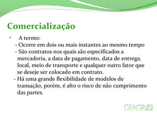 • A termo:
- Ocorre em dois ou mais instantes ao mesmo tempo
- São contratos nos quais são especificados a
mercadoria, a data de pagamento, data de entrega,
local, meio de transporte e qualquer outro fator que
se deseje ser colocado em contrato.
- Há uma grande flexibilidade de modelos de
transação, porém, é alto o risco de não cumprimento
das partes.
Comercialização
 