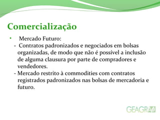 • Mercado Futuro:
- Contratos padronizados e negociados em bolsas
organizadas, de modo que não é possível a inclusão
de alguma clausura por parte de compradores e
vendedores.
- Mercado restrito à commodities com contratos
registrados padronizados nas bolsas de mercadoria e
futuro.
Comercialização
 