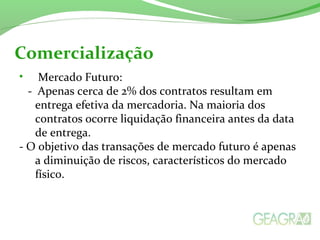 • Mercado Futuro:
- Apenas cerca de 2% dos contratos resultam em
entrega efetiva da mercadoria. Na maioria dos
contratos ocorre liquidação financeira antes da data
de entrega.
- O objetivo das transações de mercado futuro é apenas
a diminuição de riscos, característicos do mercado
físico.
Comercialização
 