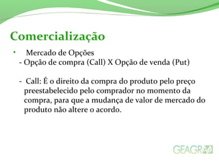 • Mercado de Opções
- Opção de compra (Call) X Opção de venda (Put)
- Call: É o direito da compra do produto pelo preço
preestabelecido pelo comprador no momento da
compra, para que a mudança de valor de mercado do
produto não altere o acordo.
Comercialização
 