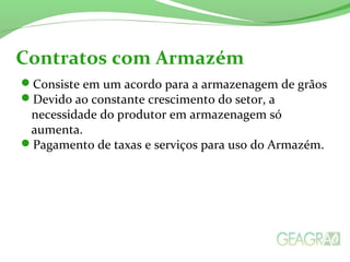 Consiste em um acordo para a armazenagem de grãos
Devido ao constante crescimento do setor, a
necessidade do produtor em armazenagem só
aumenta.
Pagamento de taxas e serviços para uso do Armazém.
Contratos com Armazém
 