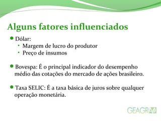 Dólar:
• Margem de lucro do produtor
• Preço de insumos
Bovespa: É o principal indicador do desempenho
médio das cotações do mercado de ações brasileiro.
Taxa SELIC: É a taxa básica de juros sobre qualquer
operação monetária.
Alguns fatores influenciados
 
