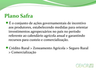 É o conjunto de ações governamentais de incentivo
aos produtores, estabelecendo medidas para orientar
investimentos agropecuários no país no período
referente ao calendário agrícola anual e garantindo
recursos para custeio e comercialização.
Crédito Rural > Zoneamento Agrícola > Seguro Rural
> Comercialização
Plano Safra
 