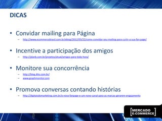 DICAS

• Convidar mailing para Página
  –   http://www.ecommercebrasil.com.br/eblog/2012/03/22/como-convidar-seu-mailing-para-curtir-a-sua-fan-page/



• Incentive a participação dos amigos
  –   http://planb.com.br/projetos/atual/amigos-para-toda-hora/



• Monitore sua concorrência
  –   http://blog.dito.com.br/
  –   www.graphmonitor.com



• Promova conversas contando histórias
  –   http://digitaisdomarketing.com.br/a-nova-fanpage-e-um-novo-canal-para-as-marcas-gerarem-engajamento
 