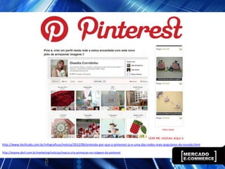 http://www.techtudo.com.br/infograficos/noticia/2012/06/entenda-por-que-o-pinterest-ja-e-uma-das-redes-mais-populares-do-mundo.html

http://exame.abril.com.br/marketing/noticias/marca-cria-animacao-na-rolagem-do-pinterest
 