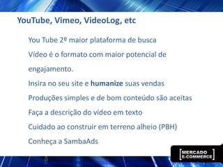 YouTube, Vimeo, VideoLog, etc

   You Tube 2º maior plataforma de busca
   Vídeo é o formato com maior potencial de
   engajamento.
   Insira no seu site e humanize suas vendas
   Produções simples e de bom conteúdo são aceitas
   Faça a descrição do vídeo em texto
   Cuidado ao construir em terreno alheio (PBH)
   Conheça a SambaAds

 http://www.ecommercebrasil.com.br/eblog/2012/03/27/a-influencia-dos-videos-nos-nossos-habitos-de-compra-2/
 