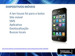 DISPOSITIVOS MÓVEIS

            A lan house foi para o bolso
            Site móvel
            SMS
            Aplicativo
            Geolocalização
            Buscas locais




http://www.slideshare.net/redemobi/redemobi-a-lanhousefoiprobolsonov2011-10078544
 