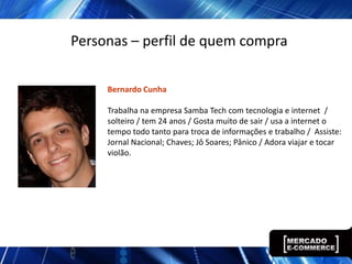 Personas – perfil de quem compra

     Bernardo Cunha

     Trabalha na empresa Samba Tech com tecnologia e internet /
     solteiro / tem 24 anos / Gosta muito de sair / usa a internet o
     tempo todo tanto para troca de informações e trabalho / Assiste:
     Jornal Nacional; Chaves; Jô Soares; Pânico / Adora viajar e tocar
     violão.
 