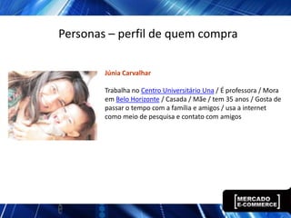 Personas – perfil de quem compra

        Júnia Carvalhar

        Trabalha no Centro Universitário Una / É professora / Mora
        em Belo Horizonte / Casada / Mãe / tem 35 anos / Gosta de
        passar o tempo com a família e amigos / usa a internet
        como meio de pesquisa e contato com amigos
 