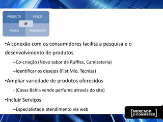 •A conexão com os consumidores facilita a pesquisa e o
desenvolvimento de produtos
   –Co-criação (Novo sabor de Ruffles, Camiseteria)
   –Identificar os desejos (Fiat Mio, Tecnisa)
•Ampliar variedade de produtos oferecidos
   - (Casas Bahia vende perfume através do site)
•Incluir Serviços
   –Especialistas e atendimento via web
 