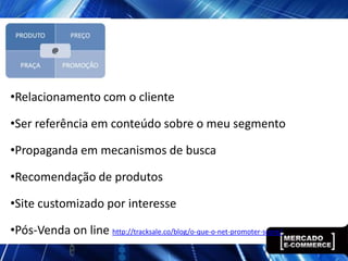 •Relacionamento com o cliente

•Ser referência em conteúdo sobre o meu segmento

•Propaganda em mecanismos de busca

•Recomendação de produtos

•Site customizado por interesse

•Pós-Venda on line http://tracksale.co/blog/o-que-o-net-promoter-score/
 