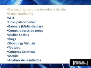 •Design, arquitetura e tecnologia do site
•E-mail marketing
•SEO
•Links patrocinados
•Banners (Mídia display)
•Comparadores de preço
•Mídias Sociais
•Blogs
•Shoppings Virtuais
•Youtube
•Compras Coletivas
•Mobile
•Análises de resultados
 