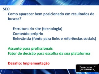SEO
  Como aparecer bem posicionado em resultados de
  buscas?

     Estrutura do site (tecnologia)
     Conteúdo próprio
     Relevância (fonte para links e referências sociais)

  Assunto para profissionais
  Fator de decisão para escolha da sua plataforma

  Desafio: Implementação
 