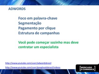 ADWORDS

           Foco em palavra-chave
           Segmentação
           Pagamento por clique
           Estrutura de campanhas

           Você pode começar sozinho mas deve
           contratar um especialista



http://www.youtube.com/user/adwordsbrasil
http://www.youtube.com/user/googleadsbrasil/videos
 