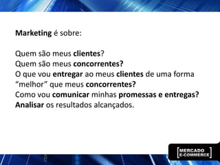 Marketing é sobre:

Quem são meus clientes?
Quem são meus concorrentes?
O que vou entregar ao meus clientes de uma forma
“melhor” que meus concorrentes?
Como vou comunicar minhas promessas e entregas?
Analisar os resultados alcançados.
 