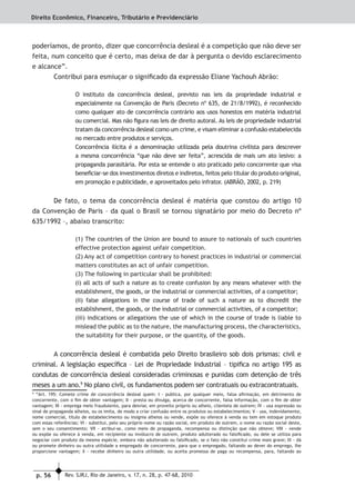p. 56 Rev. SJRJ, Rio de Janeiro, v. 17, n. 28, p. 47-68, 2010
Direito Econômico, Financeiro, Tributário e Previdenciário
poderíamos, de pronto, dizer que concorrência desleal é a competição que não deve ser
feita, num conceito que é certo, mas deixa de dar à pergunta o devido esclarecimento
e alcance”.
Contribui para esmiuçar o signiﬁcado da expressão Eliane Yachouh Abrão:
O instituto da concorrência desleal, previsto nas leis da propriedade industrial e
especialmente na Convenção de Paris (Decreto nº 635, de 21/8/1992), é reconhecido
como qualquer ato de concorrência contrário aos usos honestos em matéria industrial
ou comercial. Mas não ﬁgura nas leis de direito autoral. As leis de propriedade industrial
tratam da concorrência desleal como um crime, e visam eliminar a confusão estabelecida
no mercado entre produtos e serviços.
Concorrência ilícita é a denominação utilizada pela doutrina civilista para descrever
a mesma concorrência “que não deve ser feita”, acrescida de mais um ato lesivo: a
propaganda parasitária. Por esta se entende o ato praticado pelo concorrente que visa
beneﬁciar-se dos investimentos diretos e indiretos, feitos pelo titular do produto original,
em promoção e publicidade, e aproveitados pelo infrator. (ABRÃO, 2002, p. 219)
De fato, o tema da concorrência desleal é matéria que constou do artigo 10
da Convenção de Paris – da qual o Brasil se tornou signatário por meio do Decreto nº
635/1992 –, abaixo transcrito:
(1) The countries of the Union are bound to assure to nationals of such countries
effective protection against unfair competition.
(2) Any act of competition contrary to honest practices in industrial or commercial
matters constitutes an act of unfair competition.
(3) The following in particular shall be prohibited:
(i) all acts of such a nature as to create confusion by any means whatever with the
establishment, the goods, or the industrial or commercial activities, of a competitor;
(ii) false allegations in the course of trade of such a nature as to discredit the
establishment, the goods, or the industrial or commercial activities, of a competitor;
(iii) indications or allegations the use of which in the course of trade is liable to
mislead the public as to the nature, the manufacturing process, the characteristics,
the suitability for their purpose, or the quantity, of the goods.
A concorrência desleal é combatida pelo Direito brasileiro sob dois prismas: civil e
criminal. A legislação especíﬁca – Lei de Propriedade Industrial – tipiﬁca no artigo 195 as
condutas de concorrência desleal consideradas criminosas e punidas com detenção de três
meses a um ano.9
No plano civil, os fundamentos podem ser contratuais ou extracontratuais.
9
“Art. 195: Comete crime de concorrência desleal quem: I - publica, por qualquer meio, falsa aﬁrmação, em detrimento de
concorrente, com o ﬁm de obter vantagem; II - presta ou divulga, acerca de concorrente, falsa informação, com o ﬁm de obter
vantagem; III - emprega meio fraudulento, para desviar, em proveito próprio ou alheio, clientela de outrem; IV - usa expressão ou
sinal de propaganda alheios, ou os imita, de modo a criar confusão entre os produtos ou estabelecimentos; V - usa, indevidamente,
nome comercial, título de estabelecimento ou insígnia alheios ou vende, expõe ou oferece à venda ou tem em estoque produto
com essas referências; VI - substitui, pelo seu próprio nome ou razão social, em produto de outrem, o nome ou razão social deste,
sem o seu consentimento; VII - atribui-se, como meio de propaganda, recompensa ou distinção que não obteve; VIII - vende
ou expõe ou oferece à venda, em recipiente ou invólucro de outrem, produto adulterado ou falsiﬁcado, ou dele se utiliza para
negociar com produto da mesma espécie, embora não adulterado ou falsiﬁcado, se o fato não constitui crime mais grave; IX - dá
ou promete dinheiro ou outra utilidade a empregado de concorrente, para que o empregado, faltando ao dever do emprego, lhe
proporcione vantagem; X - recebe dinheiro ou outra utilidade, ou aceita promessa de paga ou recompensa, para, faltando ao
 