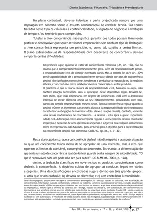 p. 57Rev. SJRJ, Rio de Janeiro, v. 17, n. 28, p. 47-68, 2010
Direito Econômico, Financeiro, Tributário e Previdenciário
No plano contratual, deve-se indenizar a parte prejudicada sempre que uma
disposição em contrato sobre o assunto concorrencial se veriﬁcar ferida. São temas
tratados nesse tipo de cláusulas a conﬁdencialidade, o segredo de negócio e a limitação
de tempo e/ou território para competição.
Tutelar a livre concorrência não signiﬁca garantir que todos possam livremente
praticar e desenvolver quaisquer atividades empresariais sem nenhum tipo de limitação:
a livre concorrência representa um princípio, e, como tal, sujeito a certos limites.
O plano extracontratual da responsabilidade civil decorrente de concorrência desleal
comporta certas diﬁculdades:
Em primeiro lugar, quando se tratar de concorrência criminosa (LPI, art. 195), não há
dúvida que o comportamento correspondente gera, além da responsabilidade penal,
a responsabilidade civil de compor eventuais danos. Mas a própria lei (LPI, art. 209)
prevê a possibilidade de o prejudicado haver perdas e danos por atos de concorrência
desleal não tipiﬁcados como crime, tendentes a prejudicar a reputação ou os negócios
alheios, criar confusão entre estabelecimentos comerciais ou entre produtos.
O problema é que a teoria clássica da responsabilidade civil, baseada na culpa, não
confere solução satisfatória para a aplicação desse dispositivo legal. Ressalte-se,
com efeito, que todo empresário, em regime de competição, está com a deliberada
intenção de atrair clientela alheia ao seu estabelecimento, provocando, com isso,
danos aos demais empresários do mesmo setor. Tanto a concorrência regular quanto a
desleal reúnem os elementos que a teoria clássica da responsabilidade civil elegeu para
caracterizar a obrigação de indenizar (dolo, dano e relação causal). Contudo, somente
uma dessas modalidades de concorrência – a desleal – está apta a gerar responsabi-
lidade civil.Adistinção entre a concorrência regular e a concorrência desleal é bastante
imprecisa e depende de uma apreciação especial e subjetiva das relações costumeiras
entre os empresários, não havendo, pois, critério geral e objetivo para a caracterização
da concorrência desleal não criminosa (COELHO, op. cit., p. 31-32).
Resta claro, portanto, que a concorrência desleal não diz respeito a qualquer situação
na qual um concorrente busca meios de se apropriar de uma clientela, mas a atos que
superam os limites do aceitável, convergindo ao desonesto. Entretanto, a diferenciação do
que seria um ato de concorrência leal de desleal guarda certa margem de subjetividade: “O
que é reprovável para um pode não ser para outro” (DE ALMEIDA, 2004, p. 128).
Assim, a legislação classiﬁcou em nove incisos as condutas caracterizadas como
desleais à concorrência. A doutrina cuidou de agrupar as condutas legais em várias
categorias. Uma das classiﬁcações encontradas sugere divisão em três grandes grupos:
a) atos que criam confusão; b) desvios de clientela; e c) atos contrários à moralidade.
dever de empregado, proporcionar vantagem a concorrente do empregador; XI - divulga, explora ou utiliza-se, sem autorização, de
conhecimentos, informações ou dados conﬁdenciais, utilizáveis na indústria, comércio ou prestação de serviços, excluídos aqueles que
sejam de conhecimento público ou que sejam evidentes para um técnico no assunto, a que teve acesso mediante relação contratual
ou empregatícia, mesmo após o término do contrato; XII - divulga, explora ou utiliza-se, sem autorização, de conhecimentos ou
informações a que se refere o inciso anterior, obtidos por meios ilícitos ou a que teve acesso mediante fraude; XIII - vende, expõe ou
oferece à venda produto, declarando ser objeto de patente depositada, ou concedida, ou de desenho industrial registrado, que não o
seja, ou menciona-o, em anúncio ou papel comercial, como depositado ou patenteado, ou registrado, sem o ser; ou IX - divulga, explora
ou utiliza-se, sem autorização, de resultados de testes ou outros dados não divulgados, cuja elaboração envolva esforço considerável e
que tenham sido apresentados a entidades governamentais como condição para aprovar a comercialização de produtos.”
 