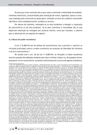 p. 58 Rev. SJRJ, Rio de Janeiro, v. 17, n. 28, p. 47-68, 2010
Direito Econômico, Financeiro, Tributário e Previdenciário
Os atos que criam confusão são os que visam a confundir a identidade de estabele-
cimentos comerciais, caracterizados pela utilização de nomes, logotipos, layout e cores,
cujo emprego pela concorrência possa gerar confusão na hora de o público consumidor
identiﬁcar certo estabelecimento, produto ou serviço.
Por desvio de clientela, entendem-se os atos tendentes a denegrir a reputação
da concorrência ou de seus produtos. Já os atos contrários à moralidade são os que
objetivam obtenção de vantagem por práticas imorais, como por exemplo, o suborno
para a obtenção de um segredo de negócio.
6.2 Abuso de poder econômico
A Lei nº 8.884/94 (lei de defesa da concorrência) visa a prevenir e reprimir as
infrações praticadas contra a ordem econômica em prejuízo da liberdade de iniciativa
e da livre concorrência.10
De acordo com o art. 20 da Lei nº 8.884/94, as infrações à ordem econômica
ocorrem quando são adotadas condutas que visem a limitar, falsear ou, de qualquer forma,
prejudicar a livre concorrência; aumentar arbitrariamente os lucros do agente econômico;
10
“Art. 20. Constituem infração da ordem econômica, independentemente de culpa, os atos sob qualquer forma manifestados, que
tenham por objeto ou possam produzir os seguintes efeitos, ainda que não sejam alcançados: I - limitar, falsear ou de qualquer forma
prejudicar a livre concorrência ou a livre iniciativa; II - dominar mercado relevante de bens ou serviços; III - aumentar arbitrariamente
os lucros; e IV - exercer de forma abusiva posição dominante. § 1º A conquista de mercado resultante de processo natural fundado
na maior eﬁciência de agente econômico em relação a seus competidores não caracteriza o ilícito previsto no inciso II. § 2º Ocorre
posição dominante quando uma empresa ou grupo de empresas controla parcela substancial de mercado relevante, como fornecedor,
intermediário, adquirente ou ﬁnanciador de um produto, serviço ou tecnologia a ele relativa. § 3º A posição dominante a que se refere
o parágrafo anterior é presumida quando a empresa ou grupo de empresas controla 20% (vinte por cento) de mercado relevante,
podendo este percentual ser alterado pelo Cade para setores especíﬁcos da economia.”; “Art. 21. As seguintes condutas, além de
outras, na medida em que conﬁgurem hipótese prevista no art. 20 e seus incisos, caracterizam infração da ordem econômica: I - ﬁxar
ou praticar, em acordo com concorrente, sob qualquer forma, preços e condições de venda de bens ou de prestação de serviços; II -
obter ou inﬂuenciar a adoção de conduta comercial uniforme ou concertada entre concorrentes; III - dividir os mercados de serviços
ou produtos, acabados ou semiacabados, ou as fontes de abastecimento de matérias-primas ou produtos intermediários; IV - limitar
ou impedir o acesso de novas empresas ao mercado; V - criar diﬁculdades à constituição, ao funcionamento ou ao desenvolvimento de
empresa concorrente ou de fornecedor, adquirente ou ﬁnanciador de bens ou serviços; VI - impedir o acesso de concorrente às fontes de
insumo, matérias-primas, equipamentos ou tecnologia, bem como aos canais de distribuição; VII - exigir ou conceder exclusividade para
divulgação de publicidade nos meios de comunicação de massa; VIII - combinar previamente preços ou ajustar vantagens na concor-
rência pública ou administrativa; IX - utilizar meios enganosos para provocar a oscilação de preços de terceiros; X - regular mercados
de bens ou serviços, estabelecendo acordos para limitar ou controlar a pesquisa e o desenvolvimento tecnológico, a produção de bens
ou prestação de serviços, ou para diﬁcultar investimentos destinados à produção de bens ou serviços ou à sua distribuição; XI - impor,
no comércio de bens ou serviços, a distribuidores, varejistas e representantes, preços de revenda, descontos, condições de pagamento,
quantidades mínimas ou máximas, margem de lucro ou quaisquer outras condições de comercialização relativos a negócios destes com
terceiros; XII - discriminar adquirentes ou fornecedores de bens ou serviços por meio da ﬁxação diferenciada de preços, ou de condições
operacionais de venda ou prestação de serviços; XIII - recusar a venda de bens ou a prestação de serviços, dentro das condições
de pagamento normais aos usos e costumes comerciais; XIV - diﬁcultar ou romper a continuidade ou desenvolvimento de relações
comerciais de prazo indeterminado em razão de recusa da outra parte em submeter-se a cláusulas e condições comerciais injustiﬁ-
cáveis ou anticoncorrenciais; XV - destruir, inutilizar ou açambarcar matérias-primas, produtos intermediários ou acabados, assim como
destruir, inutilizar ou diﬁcultar a operação de equipamentos destinados a produzi-los, distribuí-los ou transportá-los; XVI - açambarcar
ou impedir a exploração de direitos de propriedade industrial ou intelectual ou de tecnologia; XVII - abandonar, fazer abandonar ou
destruir lavouras ou plantações, sem justa causa comprovada; XVIII - vender injustiﬁcadamente mercadoria abaixo do preço de custo;
XIX - importar quaisquer bens abaixo do custo no país exportador, que não seja signatário dos códigos antidumping e de subsídios do
Gatt; XX - interromper ou reduzir em grande escala a produção, sem justa causa comprovada; XXI - cessar parcial ou totalmente as
atividades da empresa sem justa causa comprovada; XXII - reter bens de produção ou de consumo, exceto para garantir a cobertura dos
custos de produção; XXIII - subordinar a venda de um bem à aquisição de outro ou à utilização de um serviço, ou subordinar a prestação
de um serviço à utilização de outro ou à aquisição de um bem; XXIV - impor preços excessivos, ou aumentar sem justa causa o preço
de bem ou serviço. Parágrafo único. Na caracterização da imposição de preços excessivos ou do aumento injustiﬁcado de preços, além
de outras circunstâncias econômicas e mercadológicas relevantes, considerar-se-á: I - o preço do produto ou serviço, ou sua elevação,
não justiﬁcados pelo comportamento do custo dos respectivos insumos, ou pela introdução de melhorias de qualidade; II - o preço de
produto anteriormente produzido, quando se tratar de sucedâneo resultante de alterações não substanciais; III - o preço de produtos
e serviços similares, ou sua evolução, em mercados competitivos comparáveis; e IV - a existência de ajuste ou acordo, sob qualquer
forma, que resulte em majoração do preço de bem ou serviço ou dos respectivos custos.”
 