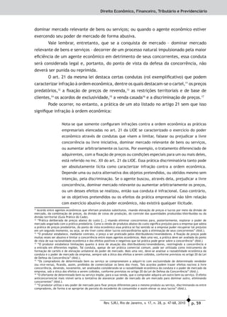 p. 59Rev. SJRJ, Rio de Janeiro, v. 17, n. 28, p. 47-68, 2010
Direito Econômico, Financeiro, Tributário e Previdenciário
dominar mercado relevante de bens ou serviços; ou quando o agente econômico estiver
exercendo seu poder de mercado de forma abusiva.
Vale lembrar, entretanto, que se a conquista de mercado – dominar mercado
relevante de bens e serviços – decorrer de um processo natural impulsionado pela maior
eﬁciência de um agente econômico em detrimento de seus concorrentes, essa conduta
será considerada legal e, portanto, do ponto de vista da defesa da concorrência, não
deverá ser punida ou reprimida.
O art. 21 da mesma lei destaca certas condutas (rol exempliﬁcativo) que podem
caracterizar infração à ordem econômica, dentre os quais destacam-se o cartel,11
os preços
predatórios,12
a ﬁxação de preços de revenda,13
as restrições territoriais e de base de
clientes,14
os acordos de exclusividade,15
a venda casada16
e a discriminação de preços.17
Pode ocorrer, no entanto, a prática de um ato listado no artigo 21 sem que isso
signiﬁque infração à ordem econômica:
Nota-se que somente conﬁguram infrações contra a ordem econômica as práticas
empresariais elencadas no art. 21 da LIOE se caracterizado o exercício do poder
econômico através de condutas que visem a limitar, falsear ou prejudicar a livre
concorrência ou livre iniciativa, dominar mercado relevante de bens ou serviços,
ou aumentar arbitrariamente os lucros. Por exemplo, o tratamento diferenciado de
adquirentes, com a ﬁxação de preços ou condições especiais para um ou mais deles,
está referido no inc. XII do art. 21 da LIOE. Essa prática discriminatória tanto pode
ser absolutamente lícita como caracterizar infração contra a ordem econômica.
Depende uma ou outra alternativa dos objetos pretendidos, ou obtidos mesmo sem
intenção, pela discriminação. Se o agente buscou, através dela, prejudicar a livre
concorrência, dominar mercado relevante ou aumentar arbitrariamente os preços,
ou um desses efeitos se realizou, então sua conduta é infracional. Caso contrário,
se os objetivos pretendidos ou os efeitos da prática empresarial não têm relação
com exercício abusivo do poder econômico, não existirá qualquer ilicitude.
11
Acordo entre agentes econômicos que ofertam produtos substitutos, visando elevação de preços e lucros por meio da divisão de
mercado, da combinação de preços, da divisão de cotas de produção, do controle das quantidades produzidas/distribuídas ou da
divisão territorial (Guia Prático do Cade).
12
“Prática deliberada de preços abaixo do custo [...] visando eliminar concorrentes para, posteriormente, explorar o poder de
mercado angariado com a prática predatória. Como a venda de produtos abaixo do custo signiﬁca prejuízo para a empresa que adota
a prática de preços predatórios, do ponto de vista econômico essa prática só faz sentido se a empresa puder recuperar tal prejuízo
em um segundo momento, ou seja, se ele tiver como obter lucros extraordinários após a eliminação de seus concorrentes” (ibid.).
13
“O produtor estabelece, mediante contrato, o preço a ser praticado pelos distribuidores/revendedores. A ﬁxação de preços pode
muitas vezes ser abusiva e limitar a concorrência entre esses agentes econômicos. Mais uma vez, a prática deve ser avaliada do ponto
de vista de sua racionalidade econômica e dos efeitos positivos e negativos que tal prática pode gerar sobre a concorrência” (ibid.)
14
“O produtor estabelece limitações quanto à área de atuação dos distribuidores/revendedores, restringindo a concorrência e
a entrada em diferentes regiões. Tal conduta, apesar de ser prática comercial comum, pode ser utilizada como instrumento de
formação de cartéis e de elevação unilateral do poder de mercado. Mais uma vez, deve-se analisar a razoabilidade econômica da
conduta e o poder de mercado da empresa, sempre sob a ótica dos efeitos a serem coibidos, conforme previstos no artigo 20 da Lei
de Defesa da Concorrência” (ibid.).
15
“Os compradores de determinado bem ou serviço se comprometem a adquiri-lo com exclusividade de determinado vendedor
(ou vice-versa), ﬁcando, assim, proibidos de comercializar os bens dos rivais. Tais acordos podem trazer efeitos nocivos à livre
concorrência, devendo, novamente, ser analisados considerando-se a razoabilidade econômica da conduta e o poder de mercado da
empresa, sob a ótica dos efeitos a serem coibidos, conforme previstos no artigo 20 da Lei de Defesa da Concorrência” (ibid.).
16
“O ofertante de determinado bem ou serviço impõe, para a sua venda, que o comprador adquira um outro bem ou serviço. O efeito
anticoncorrencial mais visível seria a tentativa de alavancar poder de mercado de um mercado para dominar outro, eliminando
concorrentes” (ibid.).
17
“O produtor utiliza o seu poder de mercado para ﬁxar preços diferentes para o mesmo produto ou serviço, discriminando-os entre
compradores, de forma a se apropriar de parcela do excedente do consumidor e assim elevar os seus lucros” (ibid.).
 