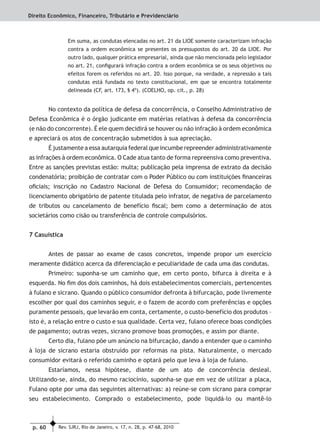 p. 60 Rev. SJRJ, Rio de Janeiro, v. 17, n. 28, p. 47-68, 2010
Direito Econômico, Financeiro, Tributário e Previdenciário
Em suma, as condutas elencadas no art. 21 da LIOE somente caracterizam infração
contra a ordem econômica se presentes os pressupostos do art. 20 da LIOE. Por
outro lado, qualquer prática empresarial, ainda que não mencionada pelo legislador
no art. 21, conﬁgurará infração contra a ordem econômica se os seus objetivos ou
efeitos forem os referidos no art. 20. Isso porque, na verdade, a repressão a tais
condutas está fundada no texto constitucional, em que se encontra totalmente
delineada (CF, art. 173, § 4º). (COELHO, op. cit., p. 28)
No contexto da política de defesa da concorrência, o Conselho Administrativo de
Defesa Econômica é o órgão judicante em matérias relativas à defesa da concorrência
(e não do concorrente). É ele quem decidirá se houver ou não infração à ordem econômica
e apreciará os atos de concentração submetidos à sua apreciação.
É justamente a essa autarquia federal que incumbe repreender administrativamente
as infrações à ordem econômica. O Cade atua tanto de forma repreensiva como preventiva.
Entre as sanções previstas estão: multa; publicação pela imprensa de extrato da decisão
condenatória; proibição de contratar com o Poder Público ou com instituições ﬁnanceiras
oﬁciais; inscrição no Cadastro Nacional de Defesa do Consumidor; recomendação de
licenciamento obrigatório de patente titulada pelo infrator, de negativa de parcelamento
de tributos ou cancelamento de benefício ﬁscal; bem como a determinação de atos
societários como cisão ou transferência de controle compulsórios.
7 Casuística
Antes de passar ao exame de casos concretos, impende propor um exercício
meramente didático acerca da diferenciação e peculiaridade de cada uma das condutas.
Primeiro: suponha-se um caminho que, em certo ponto, bifurca à direita e à
esquerda. No ﬁm dos dois caminhos, há dois estabelecimentos comerciais, pertencentes
à fulano e sicrano. Quando o público consumidor defronta à bifurcação, pode livremente
escolher por qual dos caminhos seguir, e o fazem de acordo com preferências e opções
puramente pessoais, que levarão em conta, certamente, o custo-benefício dos produtos –
isto é, a relação entre o custo e sua qualidade. Certa vez, fulano oferece boas condições
de pagamento; outras vezes, sicrano promove boas promoções, e assim por diante.
Certo dia, fulano põe um anúncio na bifurcação, dando a entender que o caminho
à loja de sicrano estaria obstruído por reformas na pista. Naturalmente, o mercado
consumidor evitará o referido caminho e optará pelo que leva à loja de fulano.
Estaríamos, nessa hipótese, diante de um ato de concorrência desleal.
Utilizando-se, ainda, do mesmo raciocínio, suponha-se que em vez de utilizar a placa,
Fulano opte por uma das seguintes alternativas: a) reúne-se com sicrano para comprar
seu estabelecimento. Comprado o estabelecimento, pode liquidá-lo ou mantê-lo
 