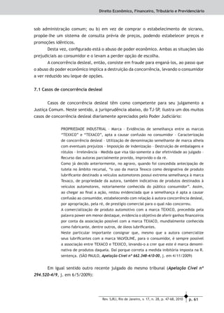 p. 61Rev. SJRJ, Rio de Janeiro, v. 17, n. 28, p. 47-68, 2010
Direito Econômico, Financeiro, Tributário e Previdenciário
sob administração comum; ou b) em vez de comprar o estabelecimento de sicrano,
propõe-lhe um sistema de consulta prévia de preços, podendo estabelecer preços e
promoções idênticos.
Desta vez, conﬁgurado está o abuso de poder econômico. Ambas as situações são
prejudiciais ao consumidor e o levam a perder opção de escolha.
A concorrência desleal, então, consiste em fraude para enganá-los, ao passo que
o abuso do poder econômico implica a destruição da concorrência, levando o consumidor
a ver reduzido seu leque de opções.
7.1 Casos de concorrência desleal
Casos de concorrência desleal têm como competente para seu julgamento a
Justiça Comum. Neste sentido, a jurisprudência abaixo, do TJ-SP, ilustra um dos muitos
casos de concorrência desleal diariamente apreciados pelo Poder Judiciário:
PROPRIEDADE INDUSTRIAL – Marca – Evidências de semelhança entre as marcas
“TEXXCO” e “TEXACO”, apta a causar confusão no consumidor – Caracterização
de concorrência desleal – Utilização de denominação semelhante de marca alheia
com eventuais prejuízos – Imposição de indenização – Destruição de embalagens e
rótulos – Irrelevância – Medida que visa tão-somente a dar efetividade ao julgado –
Recurso das autoras parcialmente provido, improvido o da ré.
Como já decido anteriormente, no agravo, quando foi concedida antecipação de
tutela no âmbito recursal, “o uso da marca Texxco como designativa de produto
lubriﬁcante destinado a veículos automotores possui extrema semelhança à marca
Texaco, de propriedade da autora, também indicativas de produtos destinados à
veículos automotores, notoriamente conhecida do público consumidor”. Assim,
ao chegar ao ﬁnal a ação, restou evidenciada que a semelhança é apta a causar
confusão ao consumidor, estabelecendo com relação à autora concorrência desleal,
por apropriação, pela ré, de prestígio comercial para o qual não concorreu.
A comercialização de produto automotivo com a marca TEXXCO, precedida pela
palavra power em menor destaque, evidencia o objetivo de aferir ganhos ﬁnanceiros
por conta da associação possível com a marca TEXACO, mundialmente conhecida
como fabricante, dentre outros, de óleos lubriﬁcantes.
Neste particular importante consignar que, mesmo que a autora comercialize
seus lubriﬁcantes com a marca VALVOLINE, para o consumidor, é sempre possível
a associação entre TEXACO e TEXXCO, levando-o a crer que este é marca denomi-
nativa de produtos daquela. Daí porque correta a medida inibitória imposta na R.
sentença. (SÃO PAULO, Apelação Cível nº 662.348-4/0-00, j. em 4/11/2009)
Em igual sentido outro recente julgado do mesmo tribunal (Apelação Cível nº
294.520-4/9, j. em 6/5/2009):
 