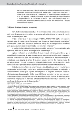 p. 62 Rev. SJRJ, Rio de Janeiro, v. 17, n. 28, p. 47-68, 2010
Direito Econômico, Financeiro, Tributário e Previdenciário
PROPRIEDADE INDUSTRIAL – Marcas e patentes – Comercialização de produtos que
estampam mesmas características de marca alheia – Mercadoria contrafeita –
Alegação de ausência de má-fé – Irrelevância – A violação ao direito marcário, por
si só, faz presumir a presença de perdas e danos – Precedentes – Dano presumido
à imagem da marca de titularidade da autora – Marca notoriamente conhecida –
Abstenção sob pena de multa e reparação patrimonial bem determinadas – Recurso
improvido neste aspecto.
7.2 Casos de abuso de poder econômico
Para ilustrar alguns casos de abuso de poder econômico, serão sumarizados abaixo
dois casos de atos de concentração e um processo administrativo de formação de cartel,
todos analisados pelo Cade.
O Caso Ambev (Ato de Concentração nº 08012.005846/1999-12) foi um dos mais
famosos casos de concentração (horizontal) que tivemos no Brasil. Algumas cervejeiras18
submeteram (1999) para aprovação pelo Cade, seu plano de reorganização societária
pelo qual passariam a serem controladas por uma nova empresa.19
A análise do Cade identiﬁcou que três mercados relevantes20
foram afetados pela
operação: mercado de águas, de refrigerantes e de cervejas.21
Após se veriﬁcarem as características de cada mercado relevante, entendeu-se que a
probabilidade de exercício de poder de mercado no segmento de cervejas, após a operação,
era alta. Essa conclusão levou em consideração: a) a resistência do mercado cervejeiro à
entrada de novos players; b) o fato de a Ambev passar a ter três das maiores marcas de
cervejas no Brasil; c) o canal exclusivo de distribuição da Ambev. Por tais constatações, o Cade
concluiu de que a operação limitava a concorrência no mercado relevante de cervejas.
Entretanto, reconheceu o conselho que a constituição da Ambev resultaria em
aumento da produtividade, melhoria da qualidade dos bens ofertados, e eﬁciências e
desenvolvimento tecnológico capazes de compensar os prejuízos potenciais à concor-
rência advindos da associação. Então, para viabilizar a operação e evitar que a concen-
tração das cervejeiras resultasse em situações que pudessem valer-se de abuso do poder
econômico em prejuízo do mercado, o Cade condicionou sua aprovação à assinatura de
um Termo de Compromisso de Desempenho.22
18
Cia. Antarctica Paulista e Cia. Cervejaria Brahma.
19
Ambev: Companhia de Bebidas das Américas.
20
O conceito de mercado relevante pode ser determinado em razão do produto ou da área geográﬁca. Em razão do produto, alguns
entendem que o produto deva ser entendido amplamente, envolvendo todos os produtos de qualidade e utilidade semelhantes,
e não apenas aquela qualidade que passará a ser produzida em regime de concentração. Outro entendimento é que o especíﬁco
produto monopolizado, seja por sua qualidade ou utilidade mais especíﬁca, não concorre com os outros tipos do mesmo produto,
sendo considerados produtos distintos, com mercado distinto. Em consequência, a concentração da fabricação de determinado tipo
não caracteriza atividade anticoncorrencial em relação a outros tipos do mesmo produto. Quanto à área geográﬁca, deve-se levar
em conta a área até o momento da concentração alcançada por determinados produtos.
21
Apesar de a operação envolver outros mercados (chás, isotônicos, sucos e malte), o plenário do Cade entendeu que, somente nos
mercados de águas, refrigerantes e cervejas, a operação implicou grau de concentração preocupante para ser mais cuidadosamente
averiguado. Assim, considerou que os mercados de chás, sucos, isotônicos e malte não foram afetados pela operação.
22
O Termo de Compromisso de Desempenho determinava a adoção de um “conjunto integrado de medidas” que compreendeu:
a) a venda da marca Bavária; b) a alienação de cinco fábricas; c) o compartilhamento da distribuição de bebidas (a Ambev deveria
compartilhar sua rede de distribuição em cada um dos cinco mercados geográﬁcos relevantes deﬁnidos); d) desativar as demais
fábricas apenas mediante oferta pública; e) manter o nível de emprego; f) não impor exclusividade aos pontos de venda.
 