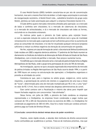 p. 63Rev. SJRJ, Rio de Janeiro, v. 17, n. 28, p. 47-68, 2010
Direito Econômico, Financeiro, Tributário e Previdenciário
O caso Nestlé/Garoto (2002) também caracterizou-se por ato de concentração
horizontal, mas sem o mesmo ﬁnal feliz da Ambev: o Cade negou autorização à conclusão
da reorganização societária. A Nestlé Brasil Ltda., subsidiária brasileira do grupo suíço
Nestlé, pleiteou ao Cade autorização para adquirir a empresa Chocolates Garoto S/A.
O Cade deﬁniu quatro mercados relevantes afetados pela operação: a) o mercado
de balas e confeitos sem chocolates; b) o mercado de coberturas de chocolates;
c) o mercado de achocolatados; e d) o mercado de chocolates sob todas as formas,
excluindo-se os chocolates artesanais.
Os motivos pelos quais o plenário do Cade opinou pela rejeição foram:
a) nem a esperada redução de custos em razão da eﬁciência nem o grau de rivalidade
remanescente no mercado após a operação seriam suﬁcientes para evitar os aumentos de
preço ao consumidor de chocolate; e b) não foi visualizado qualquer estrutura/proposta
suﬁciente a reduzir os efeitos negativos da elevação da concentração em questão.
Por ﬁm, vejamos um caso de formação de cartel: a Secretaria de Defesa Econômica do
Cade recebeu em 2002 a seguinte denúncia anônima: 17 pedreiras de São Paulo reuniam-se
diariamente no Sindicato da Indústria de Mineração de Pedra Britada do Estado de São Paulo
(Sindipedras), com o intuito de partilhar o mercado, ﬁxar preços e aumentar lucros.
Foi deﬁnido que o mercado relevante seria o mercado de pedra britada/brita na Região
Metropolitana de São Paulo, onde o grupo teria participação de cerca de 70% do mercado.
Na investigação, apurou-se que a atuação organizada dos empresários do mercado
de pedras britadas na Região Metropolitana de São Paulo ocorria desde 1994, e a partir
de 1999 houve um avanço na estruturação das operações: o Sindipedras organizava e
presidia as atividades do cartel.
Constatou-se que, para o ingresso no seleto grupo, exigiam-se, entre outros
requisitos, a apresentação da carteira de clientes e o pagamento de uma taxa a título
de “luvas”, determinado pela cota de mercado multiplicada por R$ 2 mil, e uma “joia”
no valor de R$ 1,9 mil, fora o rateio mensal das despesas administrativas do cartel.
Esse cartel contava com a ﬁscalização e vistoria das obras para impedir que
fossem fechados negócios com concorrentes “não alinhados”.
Dessa forma, em julho de 2005, o plenário do Cade condenou as empresas
representadas e o Sindipedras. As empresas foram condenadas a pagar multas que
variavam de 15% a 20% do faturamento bruto no exercício de 2002, e o Sindipedras foi
condenado ao pagamento de 300 mil Uﬁrs. Essa foi a maior multa por conduta anticom-
petitiva paga ao Fundo de Direitos Difusos.
8 Conclusão: concorrência desleal versus abuso de poder econômico
Visamos, neste rápido estudo, a abordar dois institutos do direito concorrencial
muito confundidos por acadêmicos e juristas. Trata-se de institutos próximos, mas que
 