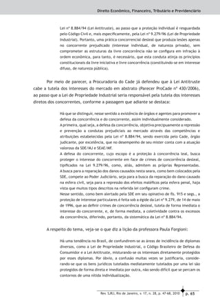 p. 65Rev. SJRJ, Rio de Janeiro, v. 17, n. 28, p. 47-68, 2010
Direito Econômico, Financeiro, Tributário e Previdenciário
Lei nº 8.884/94 (Lei Antitruste), ao passo que a proteção individual é resguardada
pelo Código Civil e, mais especiﬁcamente, pela Lei nº 9.279/96 (Lei de Propriedade
Industrial). Portanto, uma prática concorrencial desleal que produza lesões apenas
no concorrente prejudicado (interesse individual, de natureza privada), sem
comprometer as estruturas da livre concorrência não se conﬁgura em infração à
ordem econômica, para tanto, é necessário, que esta conduta atinja os princípios
constitucionais da livre iniciativa e livre concorrência (constituindo-se em interesse
difuso, de natureza pública).
Por meio de parecer, a Procuradoria do Cade já defendeu que à Lei Antitruste
cabe a tutela dos interesses do mercado em abstrato (Parecer ProCade nº 430/2006),
ao passo que a Lei de Propriedade Industrial seria responsável pela tutela dos interesses
diretos dos concorrentes, conforme a passagem que adiante se destaca:
Há que se distinguir, nesse sentido a existência de órgãos e agentes para promover a
defesa da concorrência e do concorrente, assim individualmente considerado.
A primeira, qual seja, a defesa da concorrência, objetiva precipuamente a repressão
e prevenção a condutas prejudiciais ao mercado através das competências e
atribuições estabelecidas pela Lei nº 8.884/94, sendo exercida pelo Cade, órgão
judicante, por excelência, que no desempenho de seu mister conta com a atuação
valorosa da SDE/MJ e SEAE/MF.
A defesa do concorrente, cujo escopo é a proteção à concorrência leal, busca
proteger o interesse do concorrente em face de crimes de concorrência desleal,
tipiﬁcados na Lei 9.279/96, como, aliás, admitem as próprias Representadas.
A busca para a reparação dos danos causados nesta seara, como bem colocados pela
SDE, compete ao Poder Judiciário, seja para a busca da reparação do dano causado
na esfera civil, seja para a repressão dos efeitos maléﬁcos pela esfera penal, haja
vista que muitos tipos descritos na referida lei conﬁguram crime.
Nesse sentido, como bem alertado pela SDE em seu opinativo de ﬂs. 915 e segs., a
proteção de interesse particulares é feita sob a égide da Lei nº 9.279, de 14 de maio
de 1996, que ao deﬁnir crimes de concorrência desleal, tutela de forma imediata o
interesse do concorrente, e, de forma mediata, a coletividade contra os excessos
da concorrência, diferindo, portanto, da sistemática da Lei nº 8.884/94.
A respeito do tema, veja-se o que diz a lição da professora Paula Forgioni:
Há uma tendência no Brasil, de confundirem-se as áreas de incidência de diplomas
diversos, como a Lei de Propriedade Industrial, o Código Brasileiro de Defesa do
Consumidor e a Lei Antitruste, misturando-se os interesses diretamente protegidos
por esses diplomas. Por óbvio, a confusão muitas vezes se justiﬁcaria, conside-
rando-se que os bens jurídicos tutelados mediatamente tutelados por uma lei são
protegidos de forma direta e imediata por outra, não sendo difícil que se percam os
contornos de uma nítida individualização.
 