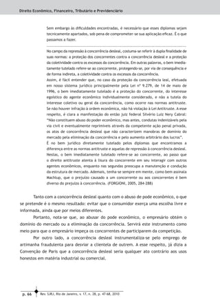p. 66 Rev. SJRJ, Rio de Janeiro, v. 17, n. 28, p. 47-68, 2010
Direito Econômico, Financeiro, Tributário e Previdenciário
Sem embargo às diﬁculdades encontradas, é necessário que esses diplomas sejam
tecnicamente apartados, sob pena de comprometer-se sua aplicação eﬁcaz. É o que
passamos a fazer.
.....................................................................................................
No campo da repressão à concorrência desleal, costuma-se referir à dupla ﬁnalidade de
suas normas: a proteção dos concorrentes contra a concorrência desleal e a proteção
da coletividade contra os excessos da concorrência. Em outras palavras, o bem imedia-
tamente tutelado refere-se ao concorrente, protegendo-se, por via de consequência e
de forma indireta, a coletividade contra os excessos da concorrência.
Assim, é fácil entender que, no caso da proteção da concorrência leal, efetuada
em nosso sistema jurídico principalmente pela Lei nº 9.279, de 14 de maio de
1996, o bem imediatamente tutelado é a proteção do concorrente, do interesse
egoístico do agente econômico individualmente considerado, e não a tutela do
interesse coletivo ou geral da concorrência, como ocorre nas normas antitruste.
Se não houver infração à ordem econômica, não há violação à Lei Antitruste. A esse
respeito, é clara a manifestação do então juiz federal Silvério Luiz Nery Cabral:
“Não constituem abuso do poder econômico, mas antes, condutas indenizáveis pela
via civil e eventualmente reprimíveis através da competente ação penal privada,
os atos de concorrência desleal que não caracterizem manobras de domínio do
mercado pela eliminação da concorrência e pelo aumento arbitrário dos lucros”.
É no bem jurídico diretamente tutelado pelos diplomas que encontramos a
diferença entre as normas antitruste e aquelas de repressão à concorrência desleal.
Nestas, o bem imediatamente tutelado refere-se ao concorrente, ao passo que
o direito antitruste atenta à lisura do concorrente em seu interagir com outros
agentes econômicos, enquanto nas segundas preocupa a manutenção e condução
da estrutura de mercado. Ademais, tenha-se sempre em mente, como bem assinala
Machlup, que o prejuízo causado a um concorrente ou aos concorrentes é bem
diverso do prejuízo à concorrência. (FORGIONI, 2005, 284-288)
Tanto com a concorrência desleal quanto com o abuso de pode econômico, o que
se pretende é o mesmo resultado: evitar que o consumidor exerça uma escolha livre e
informada, ainda que por meios diferentes.
Portanto, nota-se que, ao abusar do pode econômico, o empresário obtém o
domínio do mercado ou a eliminação da concorrência. Servirá este instrumento como
meio para que o empresário impeça os concorrentes de participarem da competição.
Por outro lado, a concorrência desleal instrumentaliza-se pelo emprego de
artimanha fraudulenta para desviar a clientela de outrem. A esse respeito, já dizia a
Convenção de Paris que a concorrência desleal seria qualquer ato contrário aos usos
honestos em matéria industrial ou comercial.
 