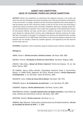 p. 67Rev. SJRJ, Rio de Janeiro, v. 17, n. 28, p. 47-68, 2010
Direito Econômico, Financeiro, Tributário e Previdenciário
MARKET AND COMPETITION:
ABUSE OF ECONOMIC POWER AND UNFAIR COMPETITION
ABSTRACT: Market and competition are phenomena that appeared naturally in the society and
which from the start developed and evolved according to the creativity and ambition of the players
in that environment. A stronger capitalism and the increasing competition lead certain players to
take the shortest way for their commercial conduct so that we are face to face with what today is
understood as abuse of economic power and unfair competition. Both issues, although closely rela-
ted, are afforded distinct treatments. One is within the competence of the Administrative Council
for the Economic Defense, the Cade, and the other is settled in the sphere of the Courts of Law
(even though the Judiciary Branch receives cases challenging the decisions issued by the Cade).
Well then, the purpose of this paper is to distinguish such practices and understand their concepts
from the enactment of the 1988 Federal Constitutions to the practical experience observed in the
Brazilian case law through a simple but complete approach, and supported by the best doctrine
and the latest case law.
KEYWORDS: Competition. Unfair competition. Abuse of economic power. Antitrust. Economic order.
Bibliograﬁa
ABRÃO, Eliane Y. Direitos de Autor e Direitos Conexos. São Paulo: EDB, 2002.
BAGNOLI, Vicente. Introdução ao Direito da Concorrência. São Paulo: Singular, 2005;
COELHO, Fábio Ulhoa. Manual de Direito Comercial: Direito de Empresa. 18. ed. São
Paulo: Saraiva, 2007.
DE ALMEIDA, Marcus Elidius Michelli. Propriedade Industrial frente à Concorrência
Desleal. In: SIMÃO FILHO, Adalberto; DE LUCCA, Newton (Coord.). Direito Empresarial
Contemporâneo. 2. ed. São Paulo: Juarez de Oliveira, 2004.
DELMANTO, Celso. Crimes da Concorrência Desleal. São Paulo: USP, 1975.
FORGIONI, Paula A. Os Fundamentos do Antitruste. 2. ed. São Paulo: RT, 2005.
GASPARINI, Diógenes. Direito Administrativo. São Paulo: Saraiva, 2001.
MINISTÉRIO DA JUSTIÇA. Conselho Administrativo de Defesa Econômica. Guia Prático do
Cade: A Defesa da Concorrência no Brasil. São Paulo: CIEE, 2007.
MONTEIRO, Honório. Direito Comercial. São Paulo: [s. n.].
MOREIRA, Egon Bockman. Os Princípios Constitucionais da Atividade Econômica. Revista
da Faculdade de Direito da UFPR, v. 4, 2006.
 