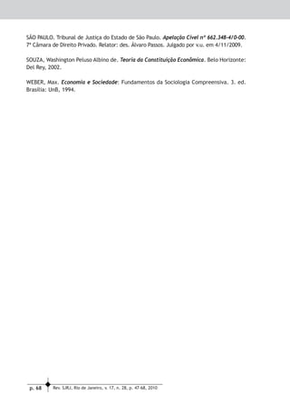 p. 68 Rev. SJRJ, Rio de Janeiro, v. 17, n. 28, p. 47-68, 2010
Direito Econômico, Financeiro, Tributário e Previdenciário
SÃO PAULO. Tribunal de Justiça do Estado de São Paulo. Apelação Cível nº 662.348-4/0-00.
7ª Câmara de Direito Privado. Relator: des. Álvaro Passos. Julgado por v.u. em 4/11/2009.
SOUZA, Washington Peluso Albino de. Teoria da Constituição Econômica. Belo Horizonte:
Del Rey, 2002.
WEBER, Max. Economia e Sociedade: Fundamentos da Sociologia Compreensiva. 3. ed.
Brasília: UnB, 1994.
 