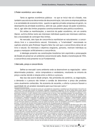 p. 49Rev. SJRJ, Rio de Janeiro, v. 17, n. 28, p. 47-68, 2010
Direito Econômico, Financeiro, Tributário e Previdenciário
2 Poder econômico: uso e abuso
Tanto os agentes econômicos públicos – no que se inclui não só o Estado, mas
também suas estruturas decorrentes de desconcentração, tais como as empresas públicas
e as sociedades de economia mista – quanto os agentes privados (empresas em geral), no
desempenho da atividade econômica, além de usar, podem abusar de poder econômico,
isto é, agir além dos limites propostos constitucionalmente pela política econômica.
Em ambas as manifestações, o exercício do poder econômico, em um cenário
liberal, surtiria efeitos tanto aos interesses individuais quanto aos interesses coletivos.
Daí a necessidade de contrapor-lhes limites.
No mercado, dois tipos de concorrência manifestam-se naturalmente: a concor-
rência livre e a concorrência natural. Entretanto, a “criatividade” mencionada no
capítulo anterior pelo Professor Siqueira Neto faz com que a concorrência deixe de ser
livre e natural. Os interesses e objetivos singulares, portanto, motivam indivíduos ou
grupos a manipular artiﬁcialmente a concorrência.
A ideologia presente nas constituições brasileiras tem exprimido a preocupação
do Estado em preservar um ambiente concorrencial sadio. Desde a Constituição de 1934,
a concorrência está presente na Lei Fundamental.
3 Mercado, preço e concorrência
Deﬁne-se mercado4
como ambiente onde se desenvolvem as negociações – sobre
determinados produtos – entre compradores e vendedores, resultando na sintonia do
preço a oscilar devido à relação entre a oferta e a procura.
Mas isso não ocorre desde sempre. Nos primórdios do comércio, as negociações,
a demanda e a procura não tinham o condão de determinar o preço dos produtos
como atualmente conhecidos. Na economia de escambo, a oferta e procura ﬁxavam a
quantidade de um produto necessária para sua troca por outro.5
4
Também é possível classiﬁcar mercado de acordo com a pluralidade de compradores e vendedores que nele participam. De acordo com
esse critério, o mercado pode consistir em monopólio, oligopólio, monopsônio e oligopsônio. Por não ser objeto deste estudo, apenas
faremos esta breve nota distinguindo os conceitos de acordo com as lições de Paulo Vitor Dias de Faria. Monopólio é o regime de troca,
geralmente econômico, no qual o detentor único de qualquer bem ou serviço, numa quantidade qualquer, mas determinada, é livre
para realizar, através dos preços ou do sistema de preços, o máximo de utilidade – ou como se diz de outra forma, de “ofelidade”, em
substância de gozo. Oligopólio é o regime que contém uma estrutura de mercado caracterizada pela existência de reduzido número
de produtores e vendedores produzindo bens deﬁnidos como substitutos próximos entre si. Segundo a “substituibilidade” perfeita
ou imperfeita dos produtos, o oligopólio é considerado perfeito ou imperfeito. Enquanto no monopólio um único sujeito econômico
realiza, em tese, toda a produção vendendo-a, no monopsônio existem muitos vendedores, e apenas um comprador. O monopsônio,
em sua forma pura (apenas um comprador), é tão raro quanto às situações “puras” de monopólio e concorrência; oligopsônio consiste,
portanto, na estrutura de mercado caracterizada pela presença de um pequeno grupo de compradores.
5
O professor doutor Honório Monteiro, catedrático e diretor da Faculdade de Direito da Universidade de São Paulo entre 1943 e 1945,
conforme retrata material elaborado por seus alunos, ensinava que. etimologicamente, comércio provém de comercium, ou seja,
cum, que signiﬁca juntamente e mercx-cis, mercadoria. Para ele, o conceito de Ulpiano ainda era verdadeiro, pois todos continuam
produzindo mais do que precisam e não tudo o de que precisam, necessitando permutar os excessos da produção. Ensinava que esta
seria a origem da troca e que, a princípio, a troca era realizada entre os próprios produtores. Mas quando os próprios produtores
trocavam seus bens, ali ainda não existia o comércio. Para ele, o comércio somente aparece quando surgem terceiros, que não sejam os
transportadores, para interpor entre os vários produtores ou entre a produção e o consumo, ou entre a oferta e a procura. Inicialmente,
o comércio era realizado, então, por meio de troca. Surgiu, então, a ideia de criação de uma medida de valor a partir de um bem
qualquer que todos teriam (da palavra “boi”, por exemplo, originou o termo “pecúnia”). A diﬁculdade de padronizar tal medida fez
com que outro valor fosse procurado, e então surgiram as moedas metálicas (ouro, prata e bronze). Para garantir a medida de seu peso,
qualidade e legitimidade, passou-se a cunhar as moedas. Isso facilitou as trocas e potencializou o comércio. Outro elemento facilitador
do comércio foi a criação do crédito, mas que não será objeto de estudo mais aprofundado, por afastar-se do objeto deste estudo.
 