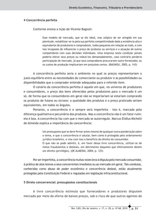 p. 51Rev. SJRJ, Rio de Janeiro, v. 17, n. 28, p. 47-68, 2010
Direito Econômico, Financeiro, Tributário e Previdenciário
4 Concorrência perfeita
Conforme ensina a lição de Vicente Bagnoli:
Esse modelo de mercado, que se diz ideal, mas utópico de ser atingido em sua
plenitude, notabilizar-se-ia pela sua perfeita competitividade dada a existência alta e
equivalente de produtores e compradores, todos pequenos em relação ao todo, e com
isso incapazes de inﬂuenciar o preço de produtos ou serviços e a atuação de outros
competidores com suas decisões individuais. Uma empresa nesta condição jamais
poderia elevar seus preços ou reduzi-los demasiadamente, caso contrário perderia
participação de mercado, já que seus compradores procurariam outro fornecedor, ou
os custos de produção implicariam em prejuízos certos. (BAGNOLI, 2005, p. 143)
A concorrência perfeita seria o ambiente no qual os preços representariam o
justo equilíbrio entre as necessidades do comerciante ou produtor e as possibilidades ou
disponibilidades que o comprador entende adequadas para o referido item.
O cenário da concorrência perfeita é aquele em que, no universo de produtores
e consumidores, o preço dos bens oferecidos pelos produtores para o mercado é um
só, de forma que os consumidores em geral não se importariam se estariam comprando
os produtos de fulano ou sicrano: a qualidade dos produtos e o preço praticado seriam
equivalentes, em todos os ângulos.
Portanto, a concorrência é e sempre será imperfeita – isto é, marcada pela
diferença qualitativa e pecuniária dos produtos. Mas a concorrência não é um fator ruim:
ela é boa. A concorrência faz com que o mercado se autorregule. Marcus Elidius Michelli
de Almeida explica a importância da concorrência:
Um pressuposto que se deve ﬁrmar antes mesmo de qualquer outra ponderação sobre
o tema, e que a concorrência é salutar, bem como é protegida pelo ordenamento
jurídico brasileiro, e visa com isso o benefício do direito do consumidor.
O que não se pode admitir, é, em favor dessa livre concorrência, utilizar-se de
meios fraudulentos e desleais, em detrimento daqueles que efetivamente detém
um direito (privilégio). (DE ALMEIDA, 2004, p. 125)
Porserimperfeita,aconcorrênciamuitasvezeslevaàdisputapelomercadoconsumidor,
à prática de atos lesivos a seus concorrentes imediatos ou ao mercado em geral. Tais condutas,
conhecidas como abuso de poder econômico e concorrência desleal, estão atualmente
protegidas pela Constituição Federal e reguladas em legislação infraconstitucional.
5 Direto concorrencial: pressupostos constitucionais
A livre concorrência estimula que fornecedores e produtores disputem
mercado por meio da oferta de baixos preços, sob o risco de que outros agentes do
 
