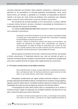 p. 52 Rev. SJRJ, Rio de Janeiro, v. 17, n. 28, p. 47-68, 2010
Direito Econômico, Financeiro, Tributário e Previdenciário
mercado conquistem sua clientela. Nesse ambiente competitivo, a obtenção de lucros
adicionais ou da permanência no mercado dependerá principalmente, entre outros
fatores (como, por exemplo, a qualidade ou a novidade), da capacidade de desenvol-
vimento e da busca por novas formas de produção mais econômicas que viabilizem
reduzir o preço de custo e diferenciar o preço em relação à concorrência.
Nas economias de mercado baseadas na livre concorrência, os preços reﬂetem
a escassez relativa de bens e serviços e sinalizam a necessidade de investimentos e a
melhor aplicação dos recursos da sociedade.
A 3ª edição do Guia Prático do Cade (2007) esclareceu o objetivo que se pretende
com a proteção à concorrência:
A proteção à concorrência não apenas faz com que os preços e quantidades tendam
a convergir para o maior benefício ao consumidor ﬁnal, como propicia a igualdade
de oportunidades nas disputas de mercado.
Portanto, a defesa da concorrência interessa não apenas aos consumidores, mas
também aos empresários de qualquer porte, principalmente aos pequenos e
microempresários. Os órgãos de defesa da concorrência têm o dever de evitar
que as grandes empresas usem seu poder econômico para ﬁns anticoncorrenciais,
garantindo o direito de aproveitar as oportunidades de mercado.
Não são apenas os interesses do mercado, conforme acima referido, que tutelam
o direito concorrencial. É importante observar que, além do mercado em geral, os
interesses individuais dos que compõem o mercado devem ser igualmente tutelados para
evitar que a conduta ilícita de um player afete negativamente seu concorrente.
5.1 Princípios constitucionais da atividade econômica
Pouca importância dão, em geral, os nossos publicistas às “questões de princípios”.
Mas os princípios são tudo. Os interesses materiais da nação movem-se de redor
deles, ou, por melhor dizermos, dentro deles. (Rui Barbosa)
Pressupostos constitucionais (do regime jurídico-comercial) atribuem à iniciativa
privada a exploração da atividade econômica.Ao Estado reserva-se apenas a função supletiva,
segundo a qual lhe caberá exercer a atividade econômica apenas em funções de justiﬁcada
necessidade sob o ponto de vista da segurança nacional ou do interesse coletivo.
A interpretação de Fábio Ulhoa Coelho sobre as consequências de se atribuir à
iniciativa privada o papel de exploração da atividade econômica são descritas em sua
obra e transcritas abaixo para literal referência:
Ao atribuir à iniciativa privada papel de tal monta, a Constituição torna possível,
sob o ponto de vista jurídico, a previsão de um regime especíﬁco pertinente às
 