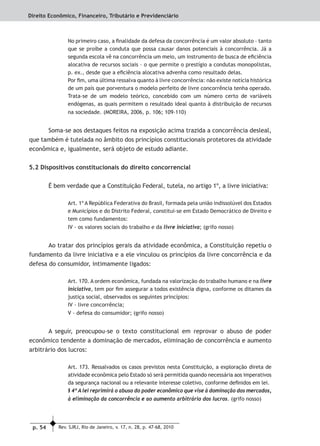 p. 54 Rev. SJRJ, Rio de Janeiro, v. 17, n. 28, p. 47-68, 2010
Direito Econômico, Financeiro, Tributário e Previdenciário
No primeiro caso, a ﬁnalidade da defesa da concorrência é um valor absoluto – tanto
que se proíbe a conduta que possa causar danos potenciais à concorrência. Já a
segunda escola vê na concorrência um meio, um instrumento de busca de eﬁciência
alocativa de recursos sociais – o que permite o prestígio a condutas monopolistas,
p. ex., desde que a eﬁciência alocativa advenha como resultado delas.
Por ﬁm, uma última ressalva quanto à livre concorrência: não existe notícia histórica
de um país que porventura o modelo perfeito de livre concorrência tenha operado.
Trata-se de um modelo teórico, concebido com um número certo de variáveis
endógenas, as quais permitem o resultado ideal quanto à distribuição de recursos
na sociedade. (MOREIRA, 2006, p. 106; 109-110)
Soma-se aos destaques feitos na exposição acima trazida a concorrência desleal,
que também é tutelada no âmbito dos princípios constitucionais protetores da atividade
econômica e, igualmente, será objeto de estudo adiante.
5.2 Dispositivos constitucionais do direito concorrencial
É bem verdade que a Constituição Federal, tutela, no artigo 1º, a livre iniciativa:
Art. 1º A República Federativa do Brasil, formada pela união indissolúvel dos Estados
e Municípios e do Distrito Federal, constitui-se em Estado Democrático de Direito e
tem como fundamentos:
IV - os valores sociais do trabalho e da livre iniciativa; (grifo nosso)
Ao tratar dos princípios gerais da atividade econômica, a Constituição repetiu o
fundamento da livre iniciativa e a ele vinculou os princípios da livre concorrência e da
defesa do consumidor, intimamente ligados:
Art. 170. A ordem econômica, fundada na valorização do trabalho humano e na livre
iniciativa, tem por ﬁm assegurar a todos existência digna, conforme os ditames da
justiça social, observados os seguintes princípios:
IV - livre concorrência;
V - defesa do consumidor; (grifo nosso)
A seguir, preocupou-se o texto constitucional em reprovar o abuso de poder
econômico tendente a dominação de mercados, eliminação de concorrência e aumento
arbitrário dos lucros:
Art. 173. Ressalvados os casos previstos nesta Constituição, a exploração direta de
atividade econômica pelo Estado só será permitida quando necessária aos imperativos
da segurança nacional ou a relevante interesse coletivo, conforme deﬁnidos em lei.
§ 4º A lei reprimirá o abuso do poder econômico que vise à dominação dos mercados,
à eliminação da concorrência e ao aumento arbitrário dos lucros. (grifo nosso)
 