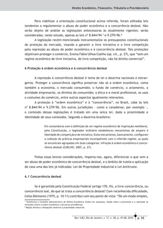 p. 55Rev. SJRJ, Rio de Janeiro, v. 17, n. 28, p. 47-68, 2010
Direito Econômico, Financeiro, Tributário e Previdenciário
Para viabilizar a orientação constitucional acima referida, foram editadas leis
tendentes a regulamentar o abuso de poder econômico e a concorrência desleal. Não
serão objeto de análise as legislações antecessoras às atualmente vigentes: serão
consideradas, neste estudo, apenas as leis nº 8.844/94 7
e 9.279/96.8
A legislação recém-mencionada instrumentaliza os pressupostos constitucionais
de proteção do mercado, visando a garantir a livre iniciativa e a livre competição
pela repressão ao abuso do poder econômico e à concorrência desleal. Tais proteções
objetivam proteger o comércio. Ensina Fábio Ulhoa Coelho (op. cit., p. 27), que “sem um
regime econômico de livre iniciativa, de livre competição, não há direito comercial”.
6 Proteção à ordem econômica e à concorrência desleal
A repressão à concorrência desleal é tema de lei e doutrina nacionais e estran-
geiras. Proteger a concorrência signiﬁca preservar não só a ordem econômica, como
também a economia, o mercado consumidor, o fundo de comércio, o aviamento, a
atividade empresarial, os direitos do consumidor, a ética e a moral proﬁssional, os usos
e costumes do comércio, entre outros aspectos igualmente relevantes.
A proteção à “ordem econômica” e à “concorrência”, no Brasil, cabe às leis
nº 8.844/94 e 9.279/96. Em outras jurisdições – como a canadense, por exemplo –,
o conteúdo dessas legislações é tratado em uma única lei, dada a proximidade e
identidade de seus conteúdos. Segundo a doutrina brasileira:
Em consonância com a deﬁnição de um regime econômico de inspiração neoliberal,
pela Constituição, o legislador ordinário estabeleceu mecanismos de amparo à
liberdade de competição e de iniciativa. Estes mecanismos, basicamente, conﬁguram
a coibição de práticas empresariais incompatíveis com o referido regime, as quais
se encontram agrupadas em duas categorias: infração à ordem econômica e concor-
rência desleal (COELHO, 2007, p. 27).
Feitas essas breves considerações, importa-nos, agora, diferenciar o que vem a
ser abuso de poder econômico de concorrência desleal, e o âmbito de tutela e aplicação
de casa uma das leis já indicadas: Lei de Propriedade Industrial e Lei Antitruste.
6.1 Concorrência desleal
Se é garantida pela Constituição Federal (artigo 170, IV), a livre concorrência, ou
concorrência leal, do que se trata a concorrência desleal? Com reconhecida diﬁculdade,
Celso Delmanto (1975, p. 10-11) contribui com seu ponto de vista: “De um modo simples,
7
Transforma o Conselho Administrativo de Defesa Econômica (Cade) em autarquia, dispõe sobre a prevenção e a repressão às
infrações contra a ordem econômica e dá outras providências.
8
Regula direitos e obrigações relativos à propriedade industrial.
 