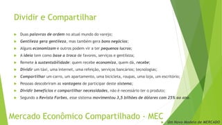 Dividir e Compartilhar
 Duas palavras de ordem no atual mundo do varejo;
 Gentileza gera gentileza, mas também gera bons negócios;
 Alguns economizam e outros podem vir a ter pequenos lucros;
 A ideia tem como base a troca de favores, serviços e gentileza;
 Remete à sustentabilidade: quem recebe economiza, quem dá, recebe;
 Dividir um táxi, uma internet, uma refeição, serviços bancários; tecnologias;
 Compartilhar um carro, um apartamento, uma bicicleta, roupas, uma loja, um escritório;
 Pessoas descobriram as vantagens de participar deste sistema;
 Dividir benefícios e compartilhar necessidades, não é necessário ter o produto;
 Segundo a Revista Forbes, esse sistema movimentou 3,5 bilhões de dólares com 25% ao ano.
Mercado Econômico Compartilhado - MEC
 Um Novo Modelo de MERCADO
 