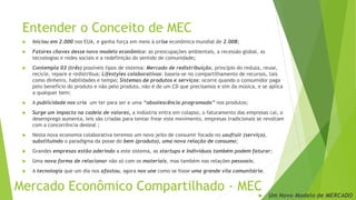 Entender o Conceito de MEC
 Iniciou em 2.000 nos EUA, e ganha força em meio à crise econômica mundial de 2.008;
 Fatores chaves desse novo modelo econômico: as preocupações ambientais, a recessão global, as
tecnologias e redes sociais e a redefinição do sentido de comunidade;
 Contempla 03 (três) possíveis tipos de sistema: Mercado de redistribuição, princípio do reduza, reuse,
recicle, repare e redistribua; Lifestyles colaborativos: baseia-se no compartilhamento de recursos, tais
como dinheiro, habilidades e tempo; Sistemas de produtos e serviços: ocorre quando o consumidor paga
pelo benefício do produto e não pelo produto, não é de um CD que precisamos e sim da música, e se aplica
a qualquer bem;
 A publicidade nos cria um ter para ser e uma “obsolescência programada” nos produtos;
 Surge um impacto na cadeia de valores, a indústria entra em colapso, o faturamento das empresas cai, o
desemprego aumenta, leis são criadas para tentar frear este movimento, empresas tradicionais se revoltam
com a concorrência desleal ;
 Nesta nova economia colaborativa teremos um novo jeito de consumir focado no usufruir (serviço),
substituindo o paradigma da posse do bem (produto), uma nova relação de consumo;
 Grandes empresas estão aderindo a este sistema, as startups e indivíduos também podem faturar;
 Uma nova forma de relacionar não só com os materiais, mas também nas relações pessoais;
 A tecnologia que um dia nos afastou, agora nos une como se fosse uma grande vila comunitária.
Mercado Econômico Compartilhado - MEC
 Um Novo Modelo de MERCADO
 