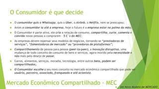 O Consumidor é que decide
 O consumidor quis o Whatsapp, quis o Uber, o Airbnb, o Netflix, nem se preocupou;
 Antes o consumidor ía até a empresa, hoje o futuro é a empresa estar na palma da mão;
 O Consumidor é parte ativa, ele cria a relação de consumo, compartilha, curte, comenta e
convida novas pessoas a comprarem – 5 C´s do MEC;
 As empresas devem repensar seus modelos de negócios, tornando-se “prestadoras de
serviços”, “fomentadoras de mercado” ou “provedoras de plataformas”;
 Compartilhamento de pessoa para pessoa (peer-to-peer), a inovação disruptiva, uma
mudança de todo conceito de consumo de bens e serviços, agora movido pela necessidade e
não mais pelo desejo de posse;
 Carros, alimentos, serviços, moradia, tecnologia, entre outros bens, podem ser
compartilhados;
 O Consumidor escolhe o seu novo conceito no mercado econômico compartilhado que pode ser
usuário, parceiro, associado, franqueado e até acionista.
Mercado Econômico Compartilhado - MEC
 Um Novo Modelo de MERCADO
 