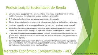 Redistribuição Sustentável de Renda
 Levam pessoas a repensarem o seu modelo de negócio ou abandonarem os velhos
moldes focados na fórmula preço – praça – produto - promoção;
 Três pilares fundamentais: sociedade, economia e tecnologia;
 Rápido desenvolvimento no universo de plataformas digitais, aplicativos e startups;
 Lembra a importância de se compartilhar lucros para um crescimento sustentável;
 Iniciativas locais com pensamento global carregam a transformação dos parceiros
comerciais neste modelo de negócio e facilita o acesso de serviços ao cliente final;
 O pós-capitalismo ainda concentra renda, constrói bilionários em detrimento de uma
grande massa de usuários que não participam dos altos e vultosos lucros gerados nessas
plataformas digitais;
 Surgem plataformas que pensam diferente, em empodeirar os usuários e parceiros
com publicidade e marketing digital, expandindo franquias, redistribuindo renda com a
participação nos lucros de forma meritocrática.
Mercado Econômico Compartilhado - MEC
 Um Novo Modelo de MERCADO
 