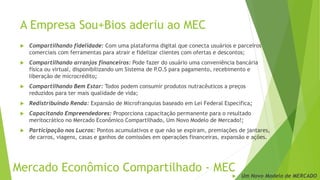 A Empresa Sou+Bios aderiu ao MEC
 Compartilhando fidelidade: Com uma plataforma digital que conecta usuários e parceiros
comerciais com ferramentas para atrair e fidelizar clientes com ofertas e descontos;
 Compartilhando arranjos financeiros: Pode fazer do usuário uma conveniência bancária
física ou virtual, disponibilizando um Sistema de P.O.S para pagamento, recebimento e
liberação de microcrédito;
 Compartilhando Bem Estar: Todos podem consumir produtos nutracêuticos a preços
reduzidos para ter mais qualidade de vida;
 Redistribuindo Renda: Expansão de Microfranquias baseado em Lei Federal Específica;
 Capacitando Empreendedores: Proporciona capacitação permanente para o resultado
meritocrático no Mercado Econômico Compartilhado, Um Novo Modelo de Mercado!;
 Participação nos Lucros: Pontos acumulativos e que não se expiram, premiações de jantares,
de carros, viagens, casas e ganhos de comissões em operações financeiras, expansão e ações.
Mercado Econômico Compartilhado - MEC
 Um Novo Modelo de MERCADO
 
