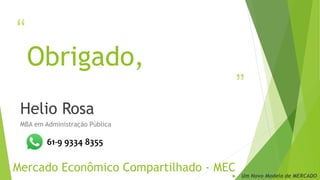 “
”
Obrigado,
Helio Rosa
MBA em Administração Pública
Mercado Econômico Compartilhado - MEC
 Um Novo Modelo de MERCADO
61-9 9334 8355
 