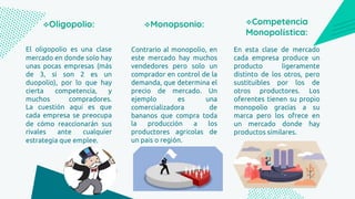 El oligopolio es una clase
mercado en donde solo hay
unas pocas empresas (más
de 3, si son 2 es un
duopolio), por lo que hay
cierta competencia, y
muchos compradores.
La cuestión aquí es que
cada empresa se preocupa
de cómo reaccionarán sus
rivales ante cualquier
estrategia que emplee.
Oligopolio:
Contrario al monopolio, en
este mercado hay muchos
vendedores pero solo un
comprador en control de la
demanda, que determina el
precio de mercado. Un
ejemplo es una
comercializadora de
bananos que compra toda
la producción a los
productores agrícolas de
un país o región.
Monopsonio:
En esta clase de mercado
cada empresa produce un
producto ligeramente
distinto de los otros, pero
sustituibles por los de
otros productores. Los
oferentes tienen su propio
monopolio gracias a su
marca pero los ofrece en
un mercado donde hay
productos similares.
Competencia
Monopolística:
 