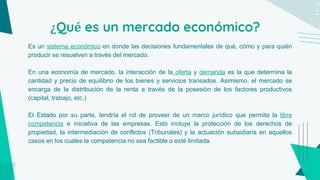 ¿Qué es un mercado económico?
Es un sistema económico en donde las decisiones fundamentales de qué, cómo y para quién
producir se resuelven a través del mercado.
En una economía de mercado, la interacción de la oferta y demanda es la que determina la
cantidad y precio de equilibrio de los bienes y servicios transados. Asimismo, el mercado se
encarga de la distribución de la renta a través de la posesión de los factores productivos
(capital, trabajo, etc.)
El Estado por su parte, tendría el rol de proveer de un marco jurídico que permita la libre
competencia e iniciativa de las empresas. Esto incluye la protección de los derechos de
propiedad, la intermediación de conflictos (Tribunales) y la actuación subsidiaria en aquellos
casos en los cuales la competencia no sea factible o esté limitada.
 