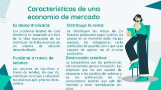 Caracteristicas de una
economia de mercado
Es descentralizada:
Los problemas básicos de toda
economía se resuelven a través
de la libre interacción de los
individuos. Se trata entonces de
un sistema de elección
descentralizado.
Funciona a traves de
señales:
Las acciones se coordinan a
través de señales, sin que los
individuos conozcan a cabalidad
los procesos que generan estas
señales.
Distribuye la renta:
Se distribuyen las rentas de los
factores producidos según quienes los
posean en un momento dado. Así por
ejemplo, los trabajadores serán
retribuidos de acuerdo con lo que sean
capaces de aportar en el proceso
productivo.
Destrucción creativa:
La competencia por las preferencias
del consumidor genera innovación. Las
empresas que no son capaces de
adaptarse a los cambios del entorno y
de las preferencias de los
consumidores tendrán que salir del
mercado y serán reemplazadas por
otras.
 