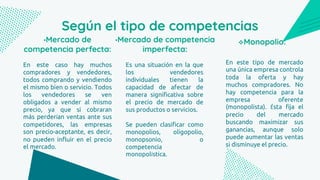 Según el tipo de competencias
En este caso hay muchos
compradores y vendedores,
todos comprando y vendiendo
el mismo bien o servicio. Todos
los vendedores se ven
obligados a vender al mismo
precio, ya que si cobraran
más perderían ventas ante sus
competidores, las empresas
son precio-aceptante, es decir,
no pueden influir en el precio
el mercado.
•Mercado de
competencia perfecta:
Es una situación en la que
los vendedores
individuales tienen la
capacidad de afectar de
manera significativa sobre
el precio de mercado de
sus productos o servicios.
Se pueden clasificar como
monopolios, oligopolio,
monopsonio, o
competencia
monopolística.
•Mercado de competencia
imperfecta:
En este tipo de mercado
una única empresa controla
toda la oferta y hay
muchos compradores. No
hay competencia para la
empresa oferente
(monopolista). Ésta fija el
precio del mercado
buscando maximizar sus
ganancias, aunque solo
puede aumentar las ventas
si disminuye el precio.
Monopolio:
 