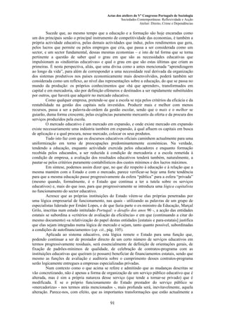 Actas dos ateliers do Vº Congresso Português de Sociologia
Sociedades Contemporâneas: Reflexividade e Acção
Atelier: Direito, Crime e Dependências
Sucede que, ao mesmo tempo que a educação e a formação são hoje encaradas como
um dos principais senão o principal instrumento de competitividade das economias, é também a
própria actividade educativa, pelas demais actividades que induz, pelos rendimentos que gera,
pelos lucros que permite ou pelos empregos que cria, que passa a ser considerada como um
sector, e um sector fundamental, dessas mesmas economias – e isto de tal forma que se torna
pertinente a questão de saber qual o grau em que são as necessidades educativas que
impulsionam as «indústrias educativas» e qual o grau em que são estas últimas que criam as
primeiras. É nesta perspectiva, aliás, que uma divisa como a antes mencionada “aprendizagem
ao longo da vida”, para além de corresponder a uma necessidade real derivada da organização
dos sistemas produtivos nos países economicamente mais desenvolvidos, poderá também ser
considerada como um reflexo, ao nível das representações sobre a educação, do que se passa no
mundo da produção: os próprios conhecimentos que «há que aprender», transformados em
capital e em mercadoria, são por definição efémeros e destinados a ser rapidamente substituídos
por outros, que haverá que adquirir no mercado educativo.
Como qualquer empresa, pretende-se que a escola se reja pelos critérios da eficácia e da
rentabilidade na gestão dos capitais nela investidos. Produzir mais e melhor com menos
recursos, passa a ser a palavra-de-ordem da gestão escolar, sendo que o mais e o melhor se
guiarão, duma forma crescente, pelas exigências puramente mercantis da oferta e da procura dos
serviços produzidos pela escola.
O mercado educativo é um mercado em expansão, e onde existe mercado em expansão
existe necessariamente uma indústria também em expansão, à qual afluem os capitais em busca
de aplicação e a qual procura, nesse mercado, colocar os seus produtos.
Tudo isto faz com que os discursos educativos oficiais caminhem actualmente para uma
uniformização em torno de preocupações predominantemente económicas. Na verdade,
tendendo a educação, enquanto actividade exercida pelos educadores e enquanto formação
recebida pelos educandos, a ser reduzida à condição de mercadoria e a escola remetida à
condição de empresa, a avaliação dos resultados educativos tenderá também, naturalmente, a
pautar-se pelos critérios puramente contabilísticos dos custos mínimos e dos lucros máximos.
Em síntese, podemos assim dizer que, no que diz respeito à educação e à relação que a
mesma mantém com o Estado e com o mercado, parece verificar-se hoje uma forte tendência
para que a mesma educação passe progressivamente da esfera “pública” para a esfera “privada”
(mesmo quando, formalmente, é o Estado que continua a ter a tutela sobre os serviços
educativos) e, mais do que isso, para que progressivamente se introduza uma lógica capitalista
no funcionamento do sector educativo.
Acresce que as próprias instituições do Estado vêem-se elas próprias penetradas por
uma lógica empresarial de funcionamento, nas quais - utilizando as palavras de um grupo de
especialistas liderado por Ernâni Lopes, e de que fazia parte o ex-ministro da Educação, Marçal
Grilo, inscritas num estudo intitulado Portugal: o desafio dos anos 90 -, a acção das entidades
estatais se subordina a «critérios de avaliação da eficiência» e em que (continuando a citar do
mesmo documento) «a relativização do papel destas entidades [estatais e para-estatais] justifica
que elas sejam integradas numa lógica de mercado e sejam, tanto quanto possível, subordinadas
a condições de autofinanciamento» (op. cit., pág. 105).
Aplicada ao sistema educativo, esta lógica remete o Estado para uma função que,
podendo continuar a ser de prestador directo de um certo número de serviços educativos em
termos progressivamente residuais, será essencialmente de definição de orientações gerais, de
fixação de padrões-mínimos de qualidade, de celebração de contratos-programa com as
instituições educativas que queiram (e possam) beneficiar de financiamentos estatais, sendo que
mesmo as funções de avaliação e auditoria sobre o cumprimento desses contratos-programa
serão logicamente entregues a empresas especializadas privadas.
Num contexto como o que acima se refere e admitindo que as mudanças descritas se
vão concretizando, não é apenas a forma de organização de um serviço público educativo que é
alterada, mas é sim a própria natureza desse serviço (que tende a tornar-se privado) que é
modificada. E se o próprio funcionamento do Estado prestador do serviço público se
«mercadoriza» - nos termos atrás mencionados -, mais profunda será, inevitavelmente, aquela
alteração. Parece-nos, com efeito, que as importantes transformações que estão actualmente a
91
 